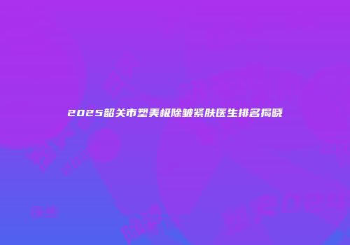 2025韶关市塑美极除皱紧肤医生排名揭晓
