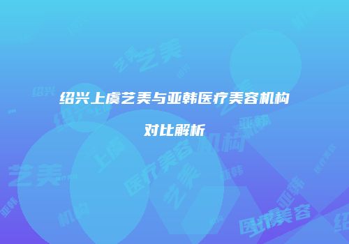 绍兴上虞艺美与亚韩医疗美容机构对比解析