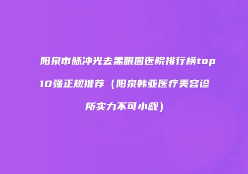 阳泉市脉冲光去黑眼圈医院排行榜top10强正规推荐（阳泉韩亚医疗美容诊所实力不可小觑）