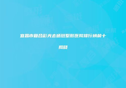 宜昌市复合彩光去晒斑整形医院排行榜前十揭晓