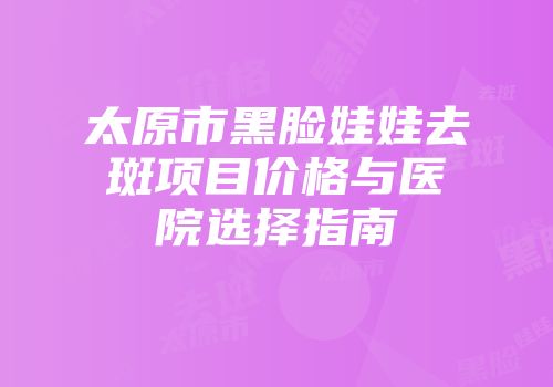太原市黑脸娃娃去斑项目价格与医院选择指南