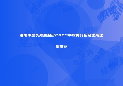 淮南市额头除皱整形2025年收费分析及医院医生推荐