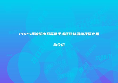 2025年沈阳市耳再造手术医院排名榜及医疗机构介绍