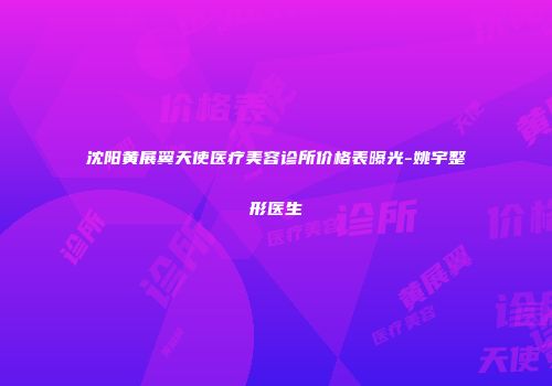 沈阳黄展翼天使医疗美容诊所价格表曝光-姚宇整形医生