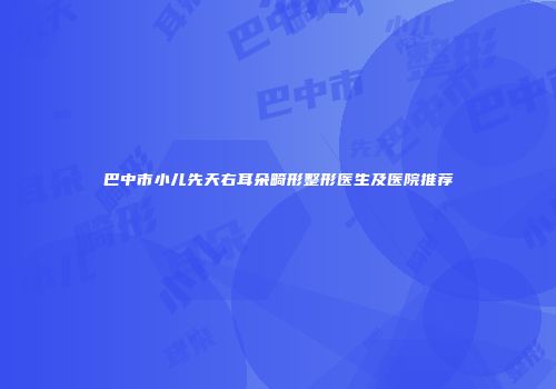 巴中市小儿先天右耳朵畸形整形医生及医院推荐