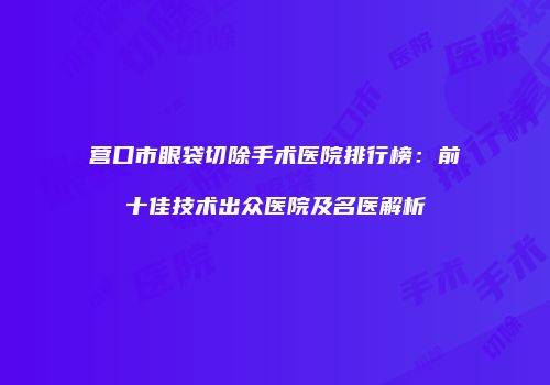 营口市眼袋切除手术医院排行榜：前十佳技术出众医院及名医解析