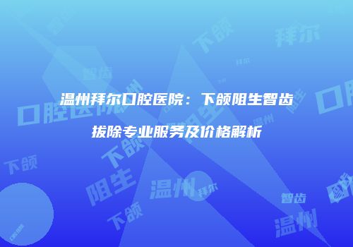 温州拜尔口腔医院：下颌阻生智齿拔除专业服务及价格解析