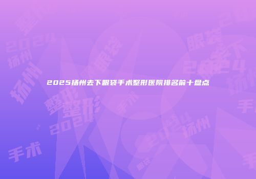 2025扬州去下眼袋手术整形医院排名前十盘点