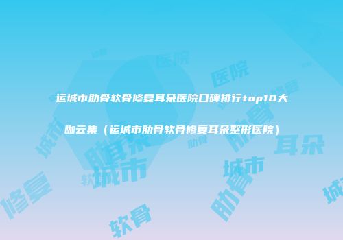 运城市肋骨软骨修复耳朵医院口碑排行top10大咖云集（运城市肋骨软骨修复耳朵整形医院）