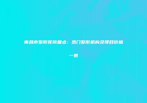 南昌市整形医院盘点：热门整形机构及项目价格一览