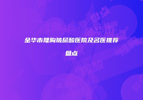 金华市隆胸玻尿酸医院及名医推荐盘点