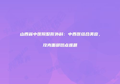 山西省中医院整形外科：中西医结合美容，攻克面部斑点难题