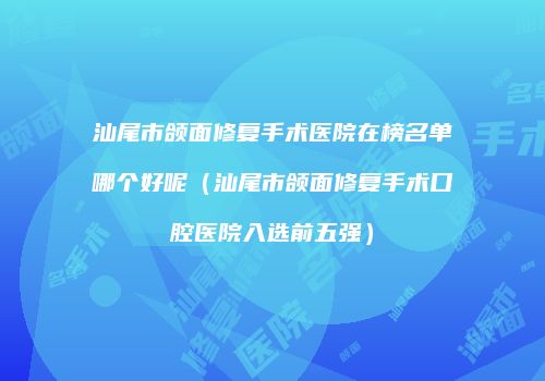 汕尾市颌面修复手术医院在榜名单哪个好呢（汕尾市颌面修复手术口腔医院入选前五强）