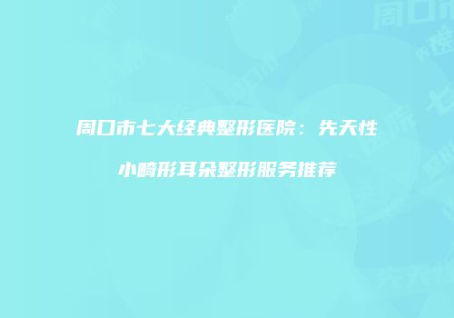 周口市七大经典整形医院：先天性小畸形耳朵整形服务推荐
