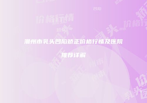 潮州市乳头凹陷矫正价格行情及医院推荐详解