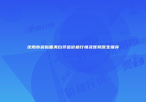 沈阳市瓷贴面美白牙齿价格行情及医院医生推荐