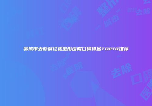 聊城市去除鲜红痣整形医院口碑排名TOP10推荐