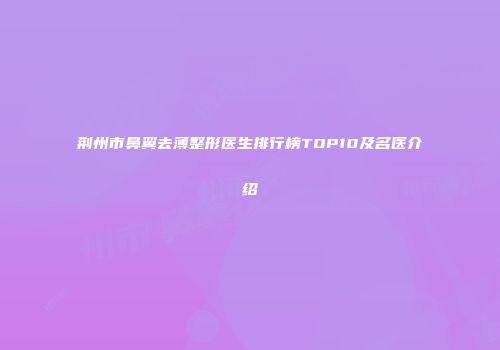 荆州市鼻翼去薄整形医生排行榜TOP10及名医介绍