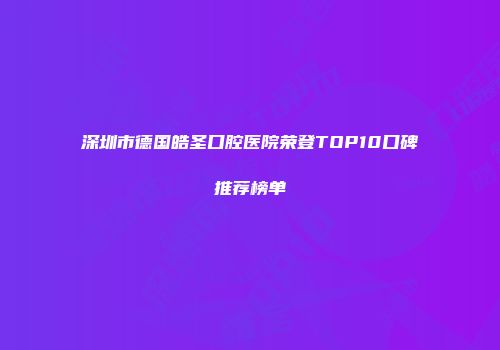 深圳市德国皓圣口腔医院荣登TOP10口碑推荐榜单