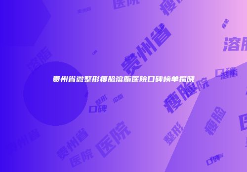 贵州省微整形瘦脸溶脂医院口碑榜单揭晓