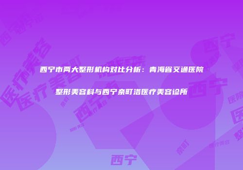 西宁市两大整形机构对比分析：青海省交通医院整形美容科与西宁奈町洛医疗美容诊所