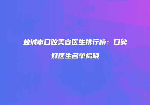 盐城市口腔美容医生排行榜：口碑好医生名单揭晓