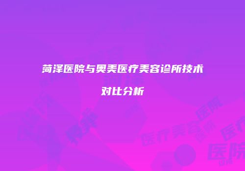 菏泽医院与奥美医疗美容诊所技术对比分析