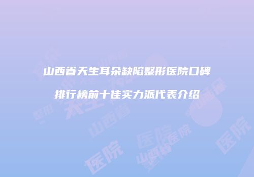 山西省天生耳朵缺陷整形医院口碑排行榜前十佳实力派代表介绍