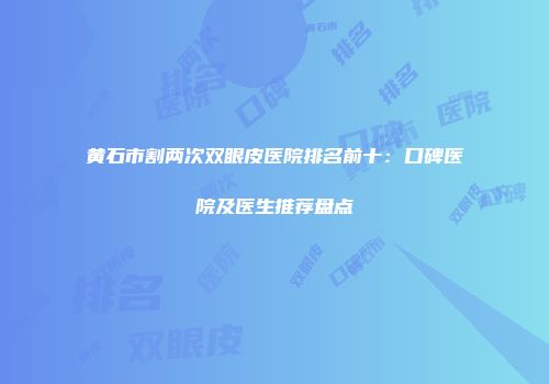 黄石市割两次双眼皮医院排名前十：口碑医院及医生推荐盘点