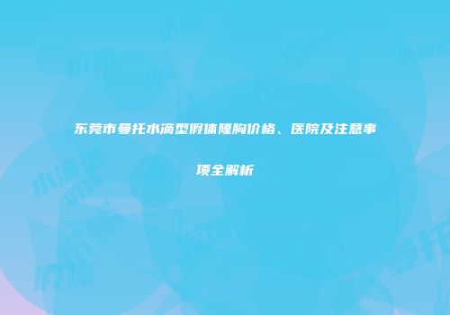 东莞市曼托水滴型假体隆胸价格、医院及注意事项全解析