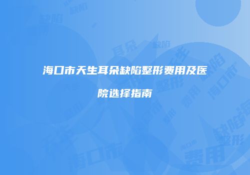 海口市天生耳朵缺陷整形费用及医院选择指南