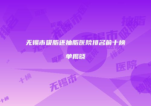 无锡市吸脂还抽脂医院排名前十榜单揭晓