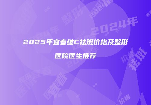 2025年宜春维C祛斑价格及整形医院医生推荐