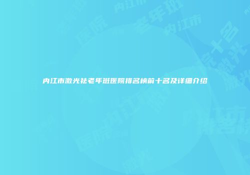 内江市激光祛老年斑医院排名榜前十名及详细介绍