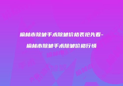 榆林市除皱手术除皱价格表抢先看-榆林市除皱手术除皱价格行情