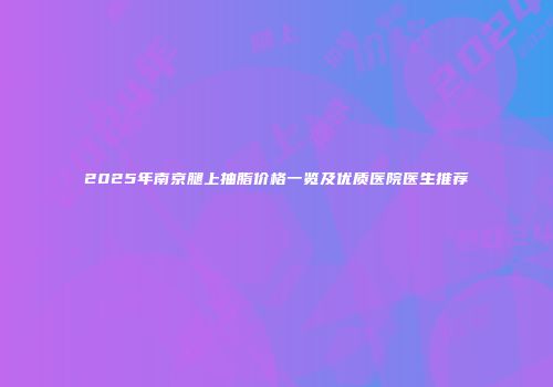2025年南京腿上抽脂价格一览及优质医院医生推荐