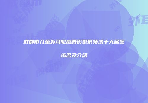 成都市儿童外耳轮廓畸形整形领域十大名医排名及介绍