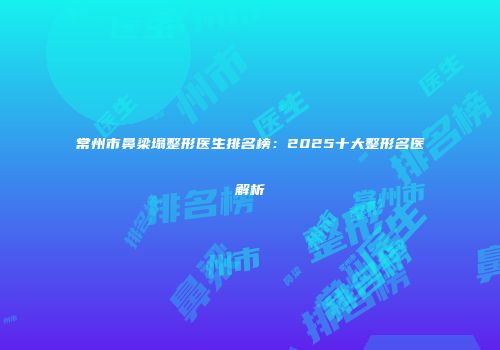 常州市鼻梁塌整形医生排名榜：2025十大整形名医解析