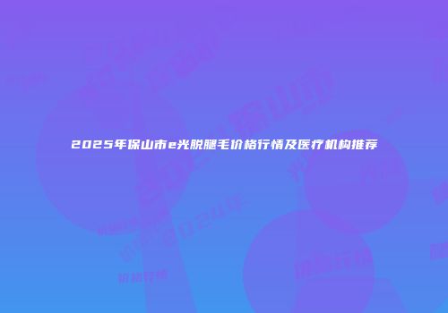 2025年保山市e光脱腿毛价格行情及医疗机构推荐