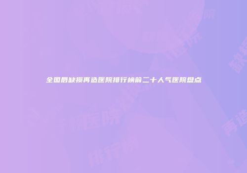 全国唇缺损再造医院排行榜前二十人气医院盘点