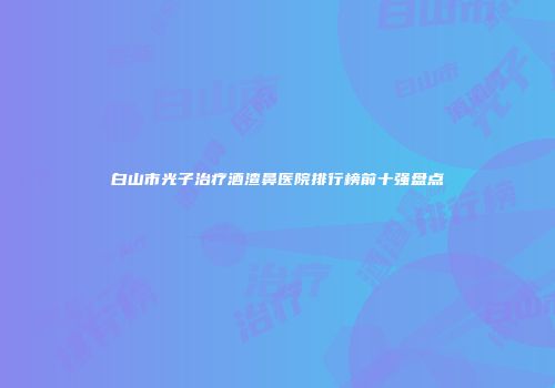 白山市光子治疗酒渣鼻医院排行榜前十强盘点