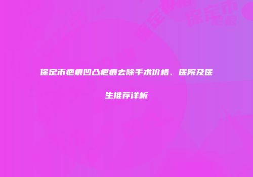 保定市疤痕凹凸疤痕去除手术价格、医院及医生推荐详析