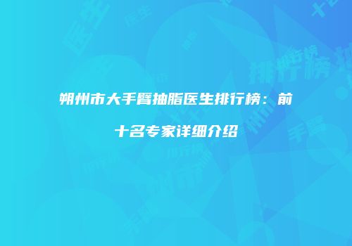 朔州市大手臂抽脂医生排行榜：前十名专家详细介绍