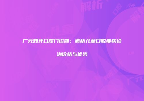 广元知牙口腔门诊部：解析儿童口腔疾病诊治价格与优势