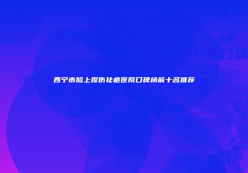 西宁市脸上擦伤祛疤医院口碑榜前十名推荐