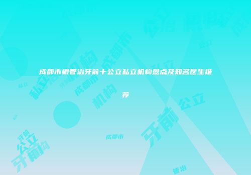 成都市根管治牙前十公立私立机构盘点及知名医生推荐