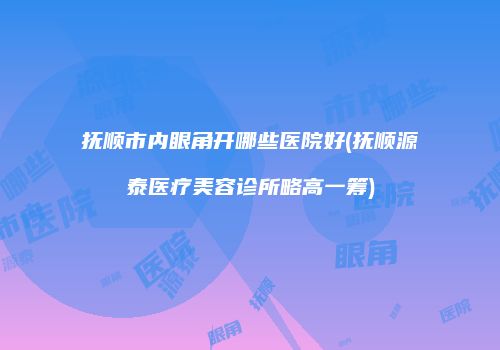抚顺市内眼角开哪些医院好(抚顺源泰医疗美容诊所略高一筹)
