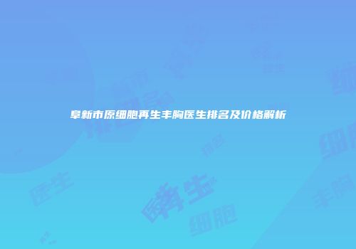 阜新市原细胞再生丰胸医生排名及价格解析