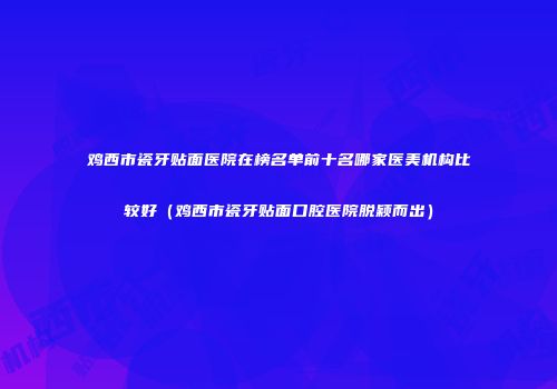 鸡西市瓷牙贴面医院在榜名单前十名哪家医美机构比较好（鸡西市瓷牙贴面口腔医院脱颖而出）
