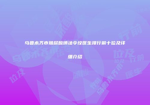 乌鲁木齐市玻尿酸填法令纹医生排行前十位及详细介绍